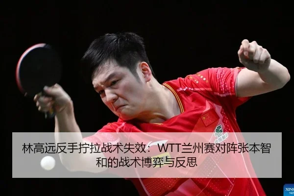 林高远反手拧拉战术失效：WTT兰州赛对阵张本智和的战术博弈与反思